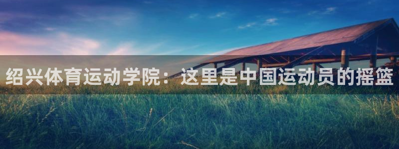 一竞技官网下载平台注册流程视频：绍兴体育运动学院：这里是中国